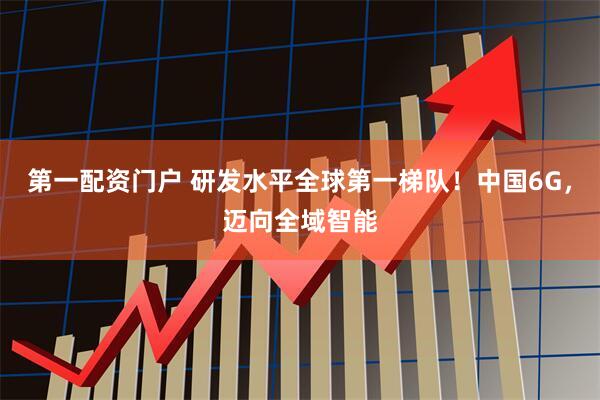 第一配资门户 研发水平全球第一梯队！中国6G，迈向全域智能