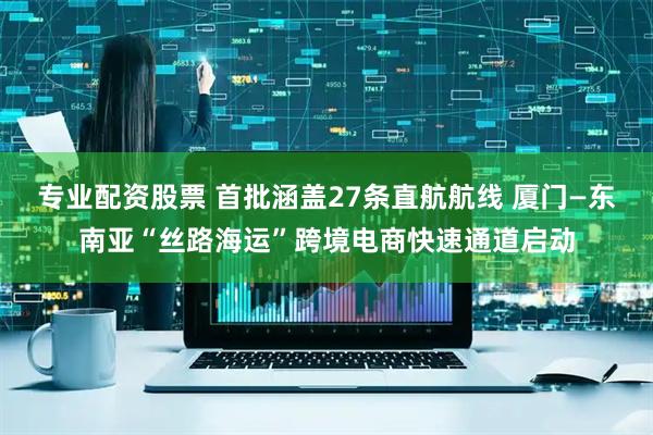专业配资股票 首批涵盖27条直航航线 厦门—东南亚“丝路海运”跨境电商快速通道启动