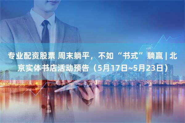 专业配资股票 周末躺平，不如 “书式” 躺赢 | 北京实体书店活动预告（5月17日~5月23日）