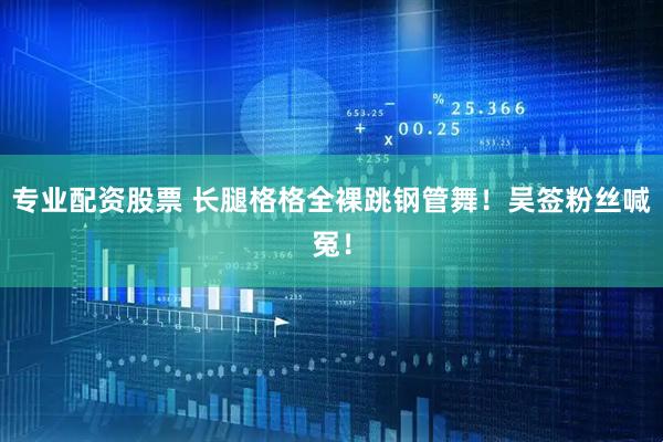 专业配资股票 长腿格格全裸跳钢管舞！吴签粉丝喊冤！