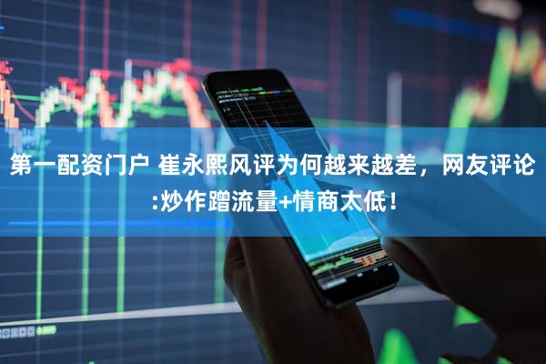 第一配资门户 崔永熙风评为何越来越差，网友评论:炒作蹭流量+情商太低！