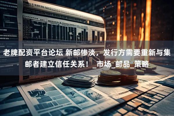老牌配资平台论坛 新邮惨淡，发行方需要重新与集邮者建立信任关系！_市场_邮品_策略