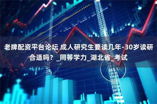 老牌配资平台论坛 成人研究生要读几年-30岁读研合适吗？_同等学力_湖北省_考试
