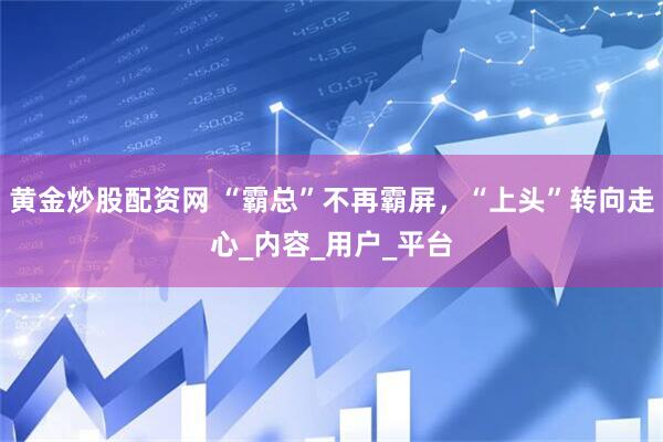 黄金炒股配资网 “霸总”不再霸屏，“上头”转向走心_内容_用户_平台
