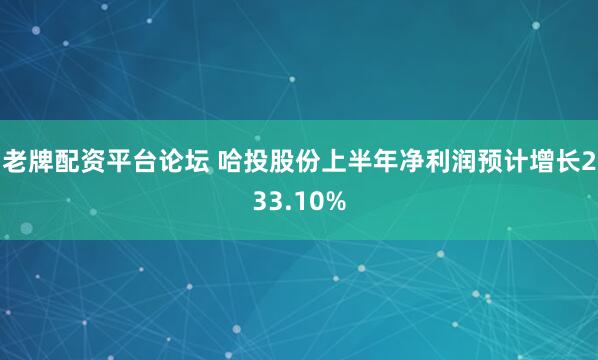 老牌配资平台论坛 哈投股份上半年净利润预计增长233.10%