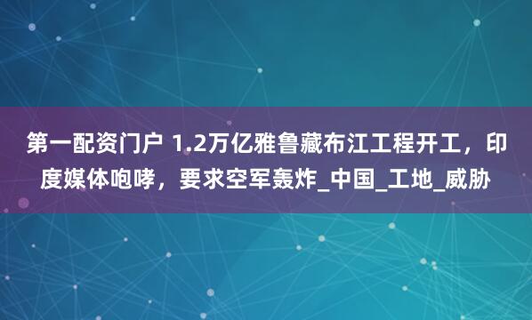 第一配资门户 1.2万亿雅鲁藏布江工程开工，印度媒体咆哮，要求空军轰炸_中国_工地_威胁