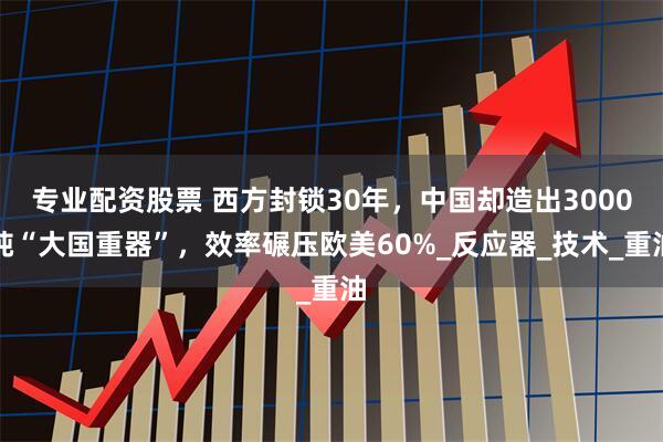 专业配资股票 西方封锁30年，中国却造出3000吨“大国重器”，效率碾压欧美60%_反应器_技术_重油