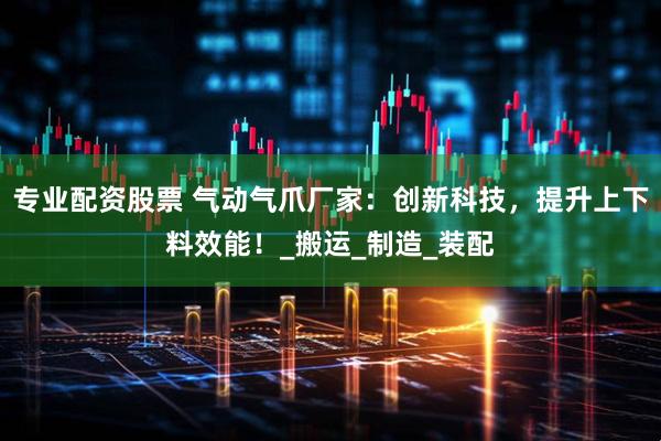 专业配资股票 气动气爪厂家：创新科技，提升上下料效能！_搬运_制造_装配