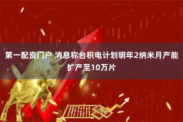 第一配资门户 消息称台积电计划明年2纳米月产能扩产至10万片