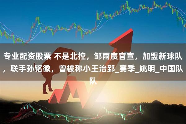 专业配资股票 不是北控，邹雨宸官宣，加盟新球队，联手孙铭徽，曾被称小王治郅_赛季_姚明_中国队