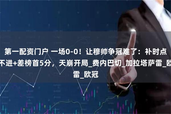 第一配资门户 一场0-0！让穆帅争冠难了：补时点球不进+差榜首5分，天崩开局_费内巴切_加拉塔萨雷_欧冠