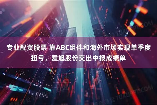 专业配资股票 靠ABC组件和海外市场实现单季度扭亏，爱旭股份交出中报成绩单