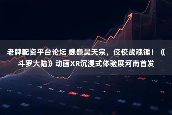 老牌配资平台论坛 巍巍昊天宗，佼佼战魂锤！《斗罗大陆》动画XR沉浸式体验展河南首发