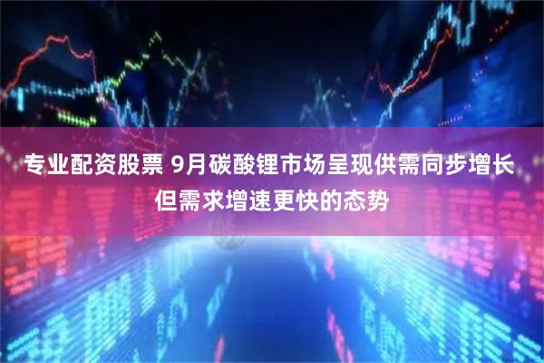 专业配资股票 9月碳酸锂市场呈现供需同步增长 但需求增速更快的态势