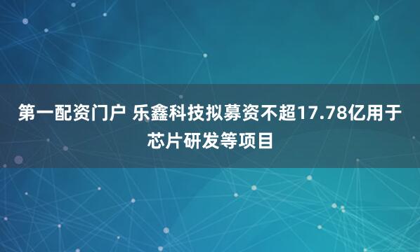 第一配资门户 乐鑫科技拟募资不超17.78亿用于芯片研发等项目