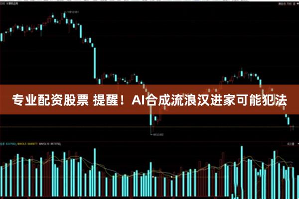 专业配资股票 提醒！AI合成流浪汉进家可能犯法
