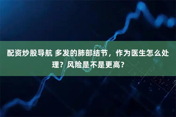 配资炒股导航 多发的肺部结节，作为医生怎么处理？风险是不是更高？